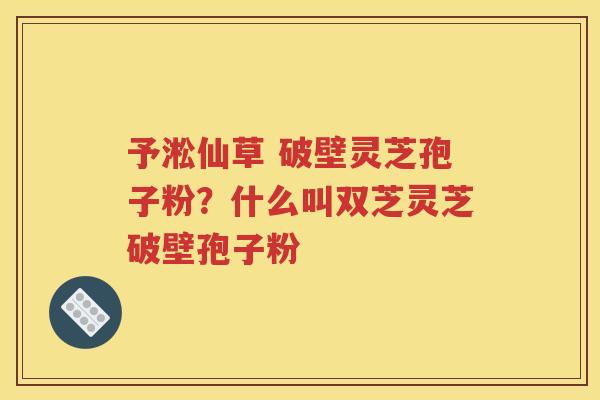 予淞仙草 破壁灵芝孢子粉？什么叫双芝灵芝破壁孢子粉