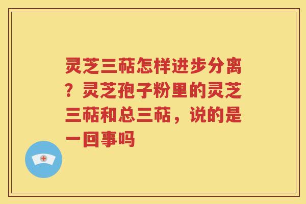 灵芝三萜怎样进步分离？灵芝孢子粉里的灵芝三萜和总三萜，说的是一回事吗