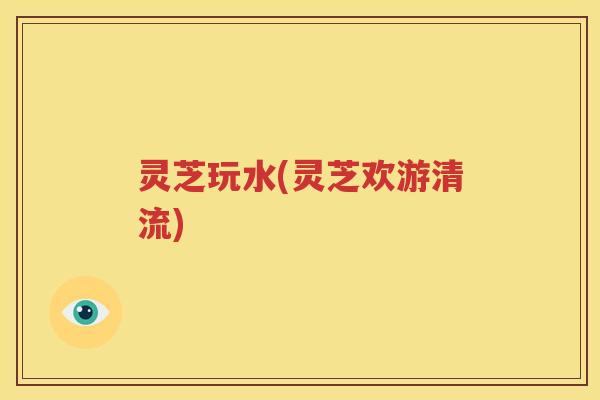 灵芝玩水(灵芝欢游清流)