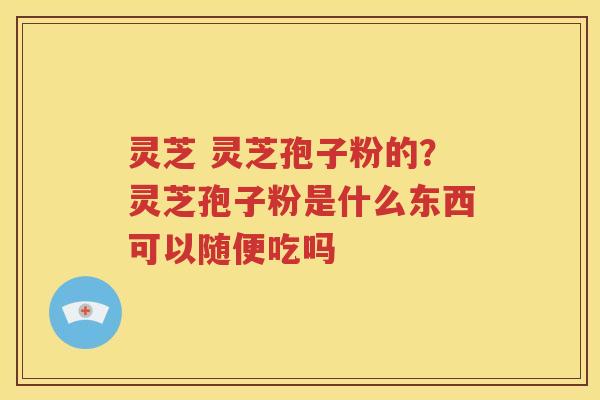 灵芝 灵芝孢子粉的？灵芝孢子粉是什么东西可以随便吃吗