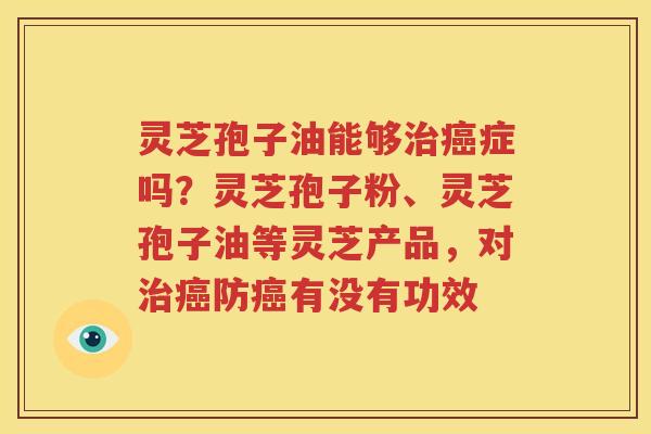 灵芝孢子油能够治癌症吗？灵芝孢子粉、灵芝孢子油等灵芝产品，对治癌防癌有没有功效