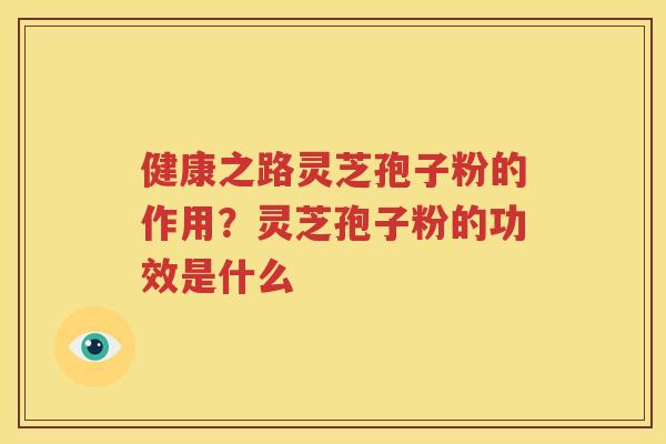 健康之路灵芝孢子粉的作用？灵芝孢子粉的功效是什么