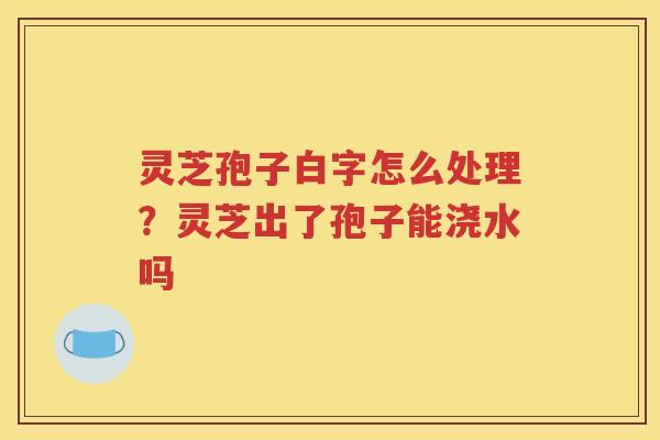 灵芝孢子白字怎么处理？灵芝出了孢子能浇水吗