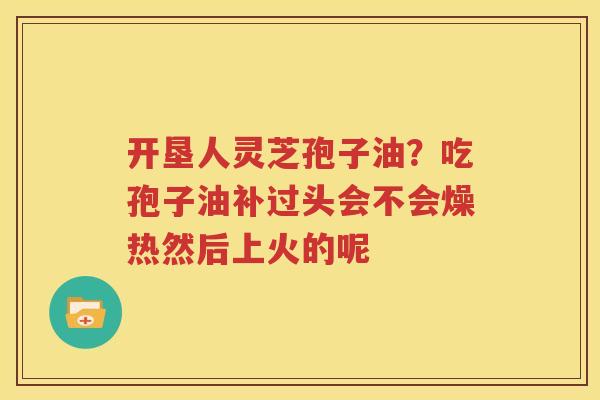 开垦人灵芝孢子油？吃孢子油补过头会不会燥热然后上火的呢