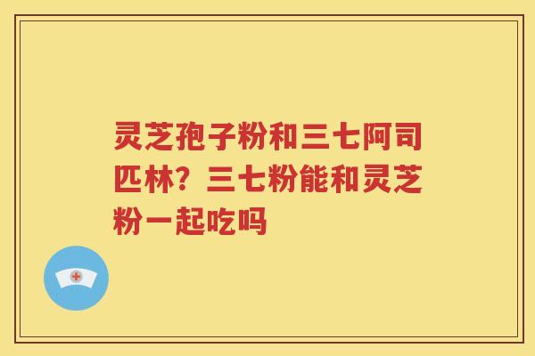 灵芝孢子粉和三七阿司匹林？三七粉能和灵芝粉一起吃吗