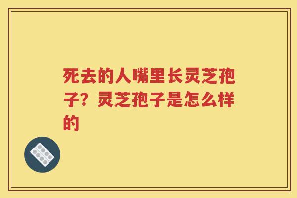 死去的人嘴里长灵芝孢子？灵芝孢子是怎么样的