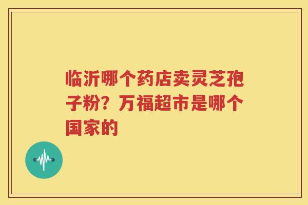 临沂哪个药店卖灵芝孢子粉？万福超市是哪个国家的