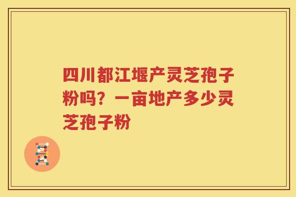 四川都江堰产灵芝孢子粉吗？一亩地产多少灵芝孢子粉