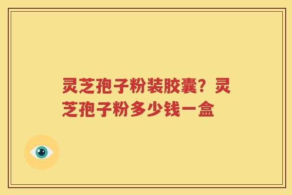 灵芝孢子粉装胶囊？灵芝孢子粉多少钱一盒