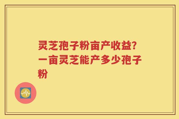 灵芝孢子粉亩产收益？一亩灵芝能产多少孢子粉