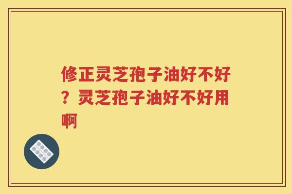 修正灵芝孢子油好不好？灵芝孢子油好不好用啊