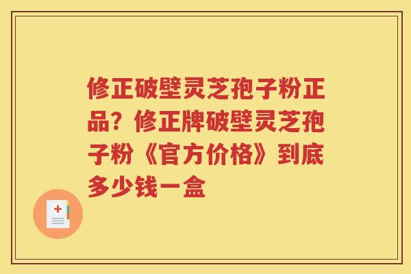 修正破壁灵芝孢子粉正品？修正牌破壁灵芝孢子粉《官方价格》到底多少钱一盒