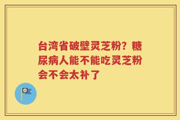 台湾省破壁灵芝粉？糖尿病人能不能吃灵芝粉会不会太补了