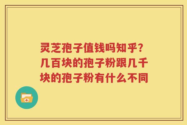 灵芝孢子值钱吗知乎？几百块的孢子粉跟几千块的孢子粉有什么不同