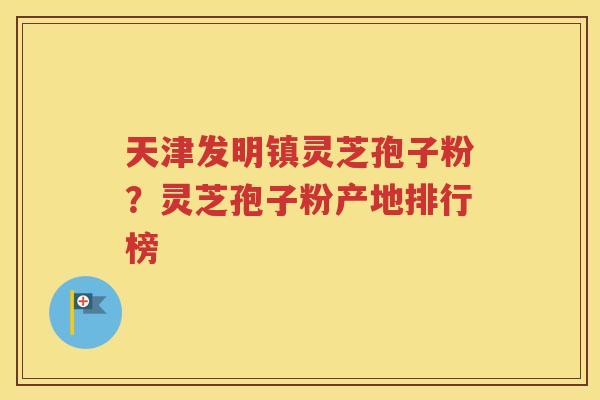 天津发明镇灵芝孢子粉？灵芝孢子粉产地排行榜