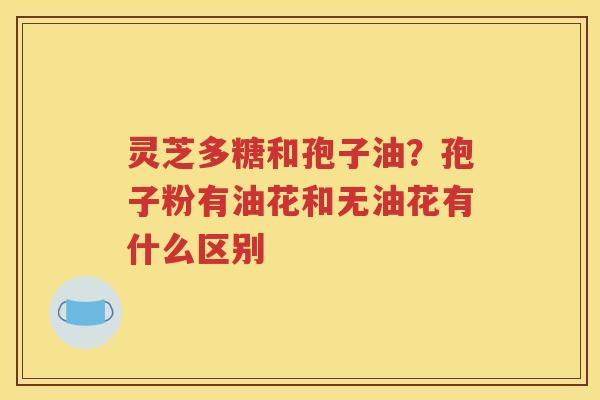 灵芝多糖和孢子油？孢子粉有油花和无油花有什么区别