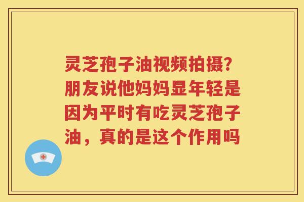 灵芝孢子油视频拍摄？朋友说他妈妈显年轻是因为平时有吃灵芝孢子油，真的是这个作用吗