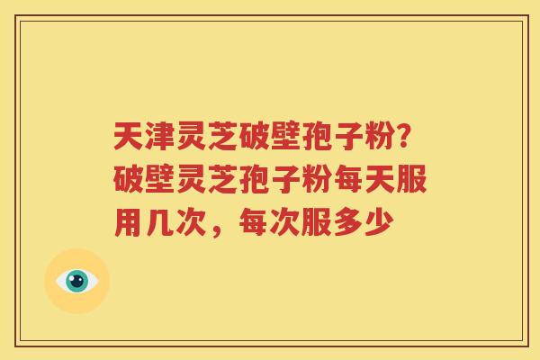 天津灵芝破壁孢子粉？破壁灵芝孢子粉每天服用几次，每次服多少