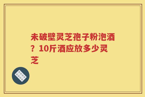 未破壁灵芝孢子粉泡酒？10斤酒应放多少灵芝