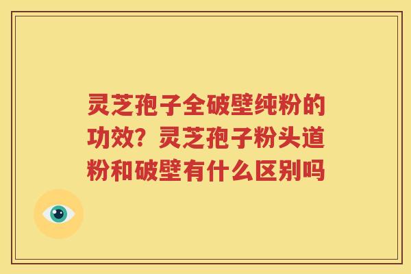 灵芝孢子全破壁纯粉的功效？灵芝孢子粉头道粉和破壁有什么区别吗