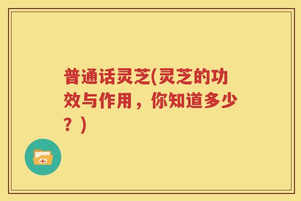 普通话灵芝(灵芝的功效与作用，你知道多少？)