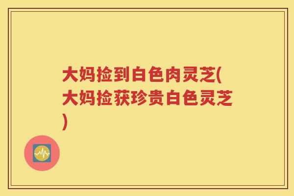 大妈捡到白色肉灵芝(大妈捡获珍贵白色灵芝)