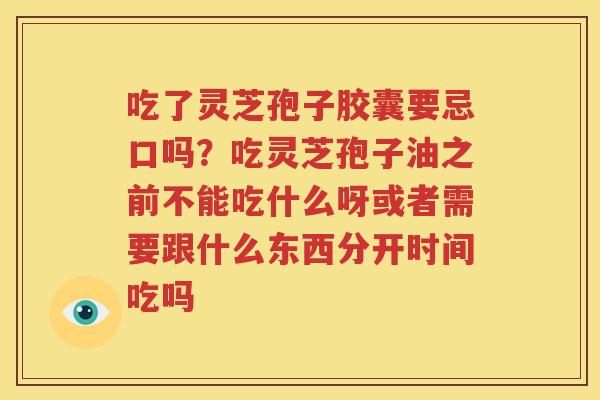 吃了灵芝孢子胶囊要忌口吗？吃灵芝孢子油之前不能吃什么呀或者需要跟什么东西分开时间吃吗