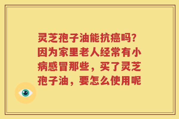 灵芝孢子油能抗癌吗？因为家里老人经常有小病感冒那些，买了灵芝孢子油，要怎么使用呢