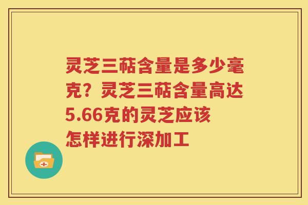 灵芝三萜含量是多少毫克？灵芝三萜含量高达5.66克的灵芝应该怎样进行深加工