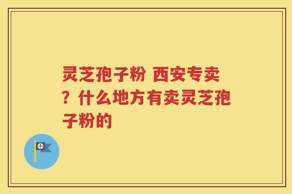灵芝孢子粉 西安专卖？什么地方有卖灵芝孢子粉的