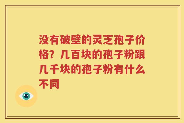 没有破壁的灵芝孢子价格？几百块的孢子粉跟几千块的孢子粉有什么不同