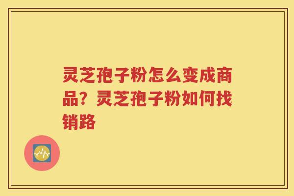 灵芝孢子粉怎么变成商品？灵芝孢子粉如何找销路