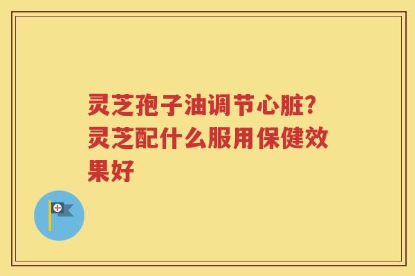 灵芝孢子油调节心脏？灵芝配什么服用保健效果好