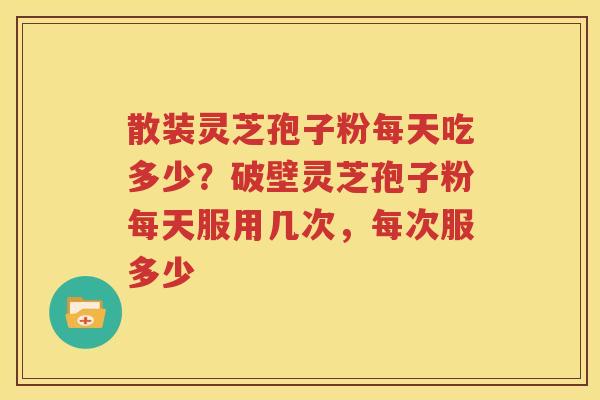 散装灵芝孢子粉每天吃多少？破壁灵芝孢子粉每天服用几次，每次服多少