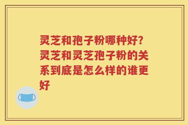 灵芝和孢子粉哪种好？灵芝和灵芝孢子粉的关系到底是怎么样的谁更好