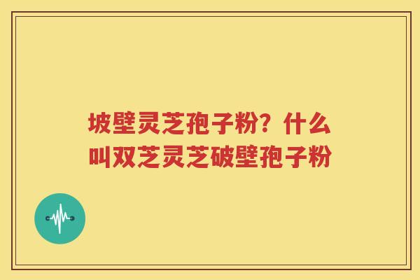坡壁灵芝孢子粉？什么叫双芝灵芝破壁孢子粉