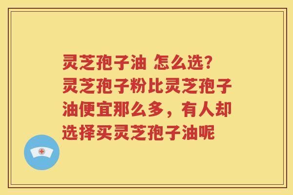 灵芝孢子油 怎么选？灵芝孢子粉比灵芝孢子油便宜那么多，有人却选择买灵芝孢子油呢
