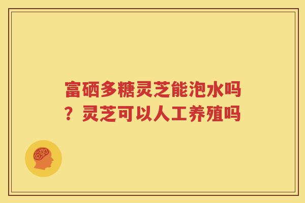 富硒多糖灵芝能泡水吗？灵芝可以人工养殖吗