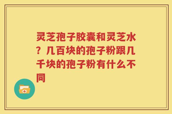 灵芝孢子胶囊和灵芝水？几百块的孢子粉跟几千块的孢子粉有什么不同