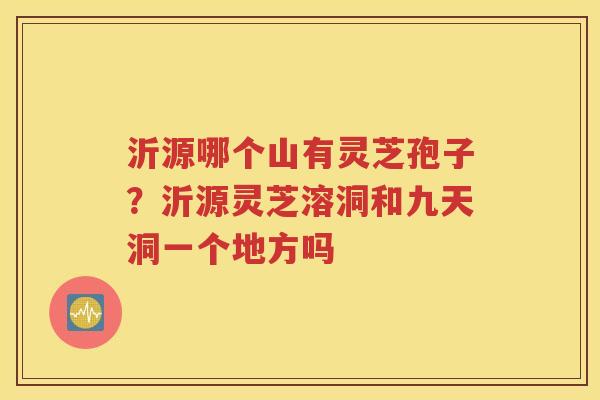 沂源哪个山有灵芝孢子？沂源灵芝溶洞和九天洞一个地方吗