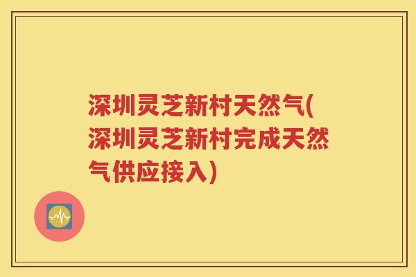深圳灵芝新村天然气(深圳灵芝新村完成天然气供应接入)