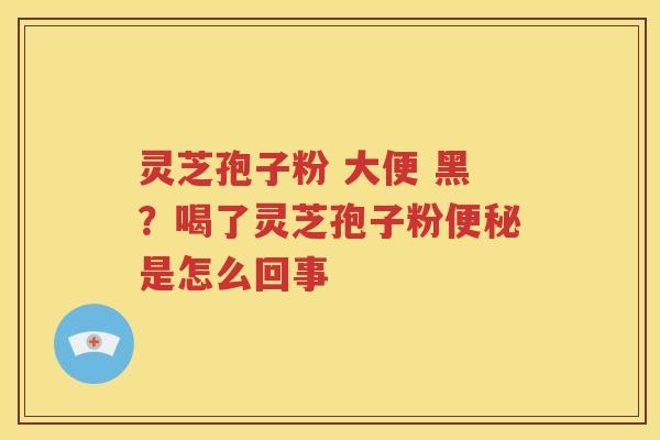 灵芝孢子粉 大便 黑？喝了灵芝孢子粉便秘是怎么回事