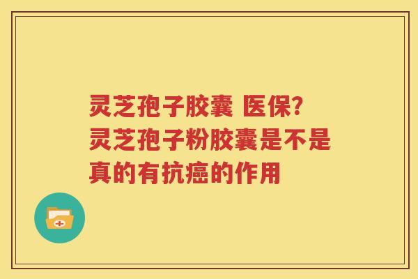 灵芝孢子胶囊 医保？灵芝孢子粉胶囊是不是真的有抗癌的作用