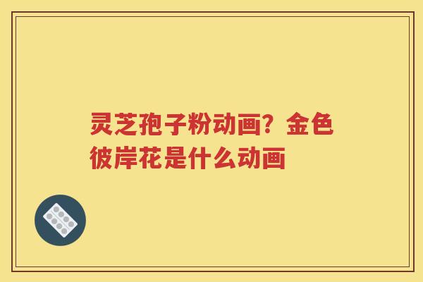 灵芝孢子粉动画？金色彼岸花是什么动画