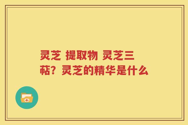 灵芝 提取物 灵芝三萜？灵芝的精华是什么