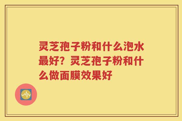 灵芝孢子粉和什么泡水最好？灵芝孢子粉和什么做面膜效果好