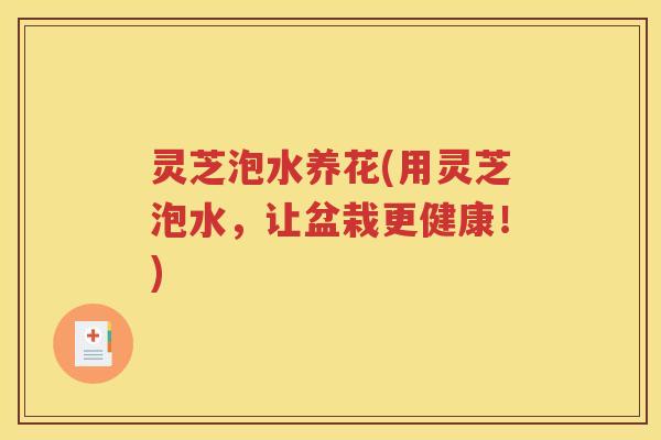 灵芝泡水养花(用灵芝泡水，让盆栽更健康！)