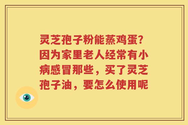 灵芝孢子粉能蒸鸡蛋？因为家里老人经常有小病感冒那些，买了灵芝孢子油，要怎么使用呢
