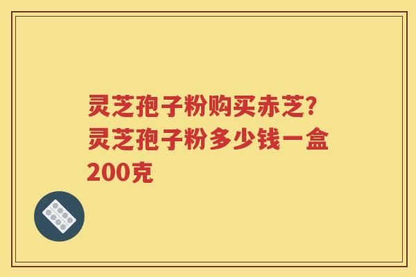 灵芝孢子粉购买赤芝？灵芝孢子粉多少钱一盒200克