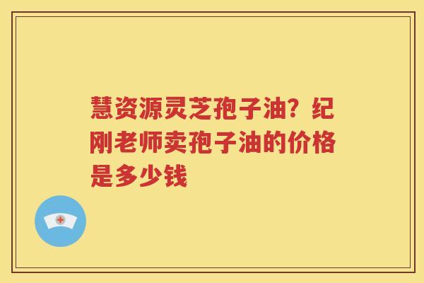慧资源灵芝孢子油？纪刚老师卖孢子油的价格是多少钱